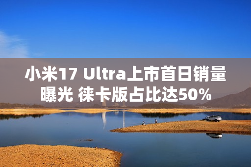 小米17 Ultra上市首日销量曝光 徕卡版占比达50%