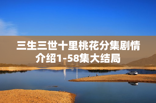 三生三世十里桃花分集剧情介绍1-58集大结局