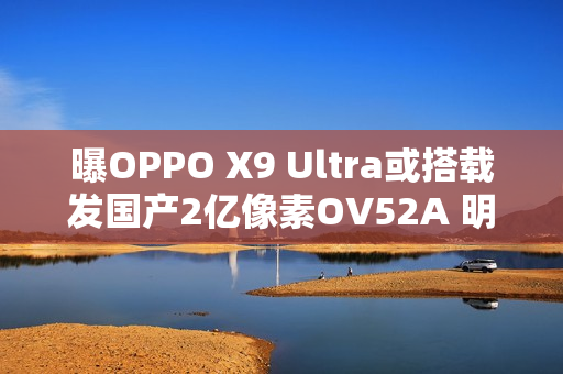 曝OPPO X9 Ultra或搭载发国产2亿像素OV52A 明年见