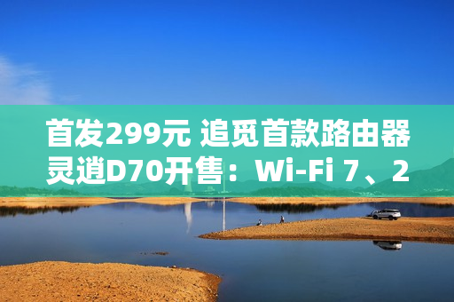 首发299元 追觅首款路由器灵逍D70开售：Wi-Fi 7、2.5G网口