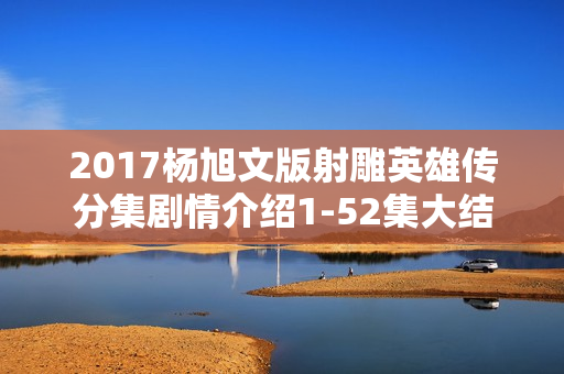 2017杨旭文版射雕英雄传分集剧情介绍1-52集大结局