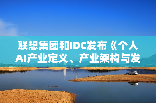 联想集团和IDC发布《个人AI产业定义、产业架构与发展趋势白皮书》