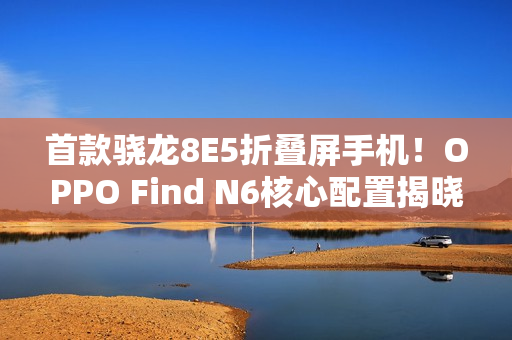 首款骁龙8E5折叠屏手机！OPPO Find N6核心配置揭晓