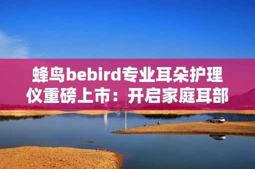蜂鸟bebird专业耳朵护理仪重磅上市：开启家庭耳部健康“可视化”护理新时代！