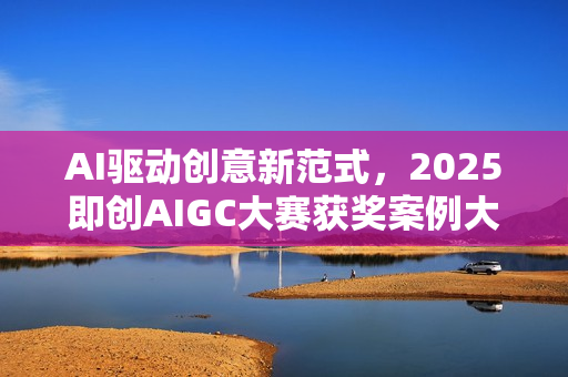 AI驱动创意新范式，2025即创AIGC大赛获奖案例大赏