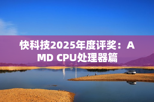 快科技2025年度评奖：AMD CPU处理器篇