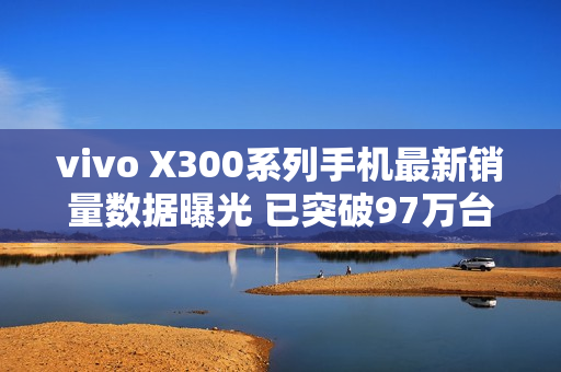 vivo X300系列手机最新销量数据曝光 已突破97万台