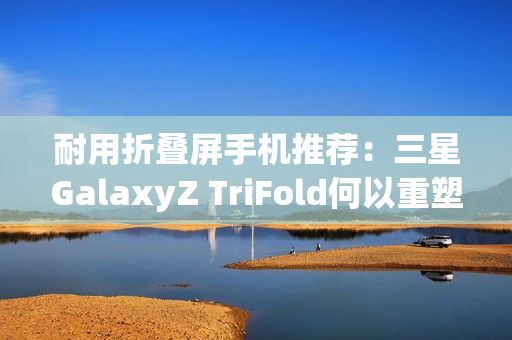 耐用折叠屏手机推荐：三星GalaxyZ TriFold何以重塑旗舰耐用性标杆？
