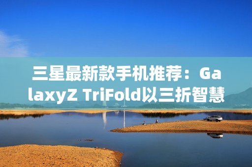 三星最新款手机推荐：GalaxyZ TriFold以三折智慧定义高端移动体验