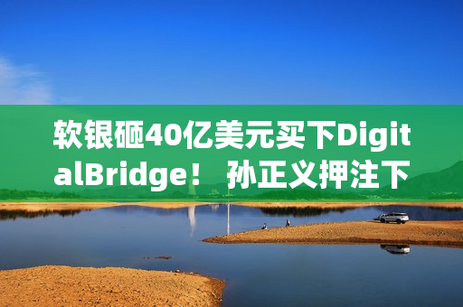 软银砸40亿美元买下DigitalBridge！ 孙正义押注下个世代AI资料中心
