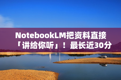 NotebookLM把资料直接「讲给你听」！最长近30分钟