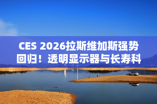 CES 2026拉斯维加斯强势回归！透明显示器与长寿科技多种亮点抢先看