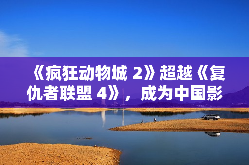 《疯狂动物城 2》超越《复仇者联盟 4》，成为中国影史进口片票房冠军