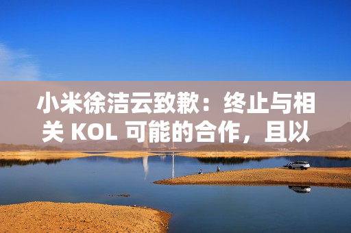 小米徐洁云致歉：终止与相关 KOL 可能的合作，且以后也不会合作