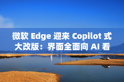 微软 Edge 迎来 Copilot 式大改版：界面全面向 AI 看齐
