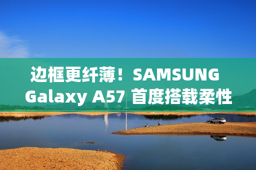 边框更纤薄！SAMSUNG Galaxy A57 首度搭载柔性 OLED 萤幕
