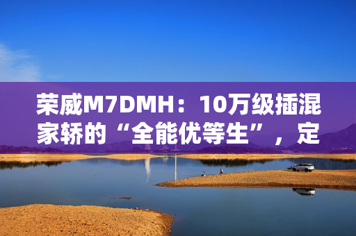 荣威M7DMH：10万级插混家轿的“全能优等生”，定义家庭出行新标杆