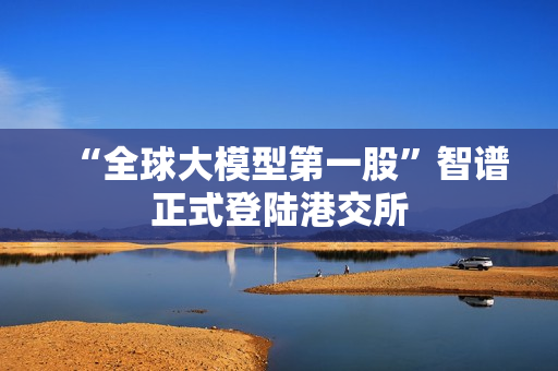 “全球大模型第一股”智谱正式登陆港交所