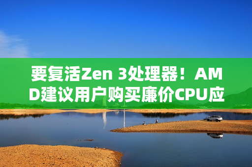 要复活Zen 3处理器！AMD建议用户购买廉价CPU应对内存涨价：帮你们省钱