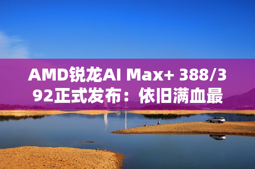AMD锐龙AI Max+ 388/392正式发布：依旧满血最强集显！