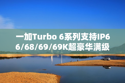 一加Turbo 6系列支持IP66/68/69/69K超豪华满级防水：防泡水、防热水、防喷水