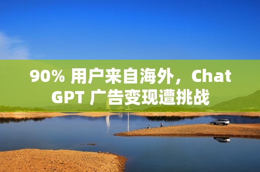 90% 用户来自海外，ChatGPT 广告变现遭挑战
