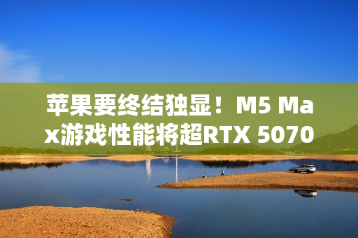 苹果要终结独显！M5 Max游戏性能将超RTX 5070 Ti