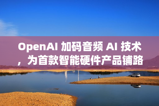 OpenAI 加码音频 AI 技术，为首款智能硬件产品铺路