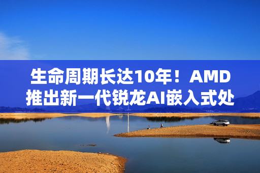 生命周期长达10年！AMD推出新一代锐龙AI嵌入式处理器：性能暴增125%
