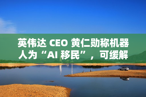 英伟达 CEO 黄仁勋称机器人为“AI 移民”，可缓解劳动力短缺问题