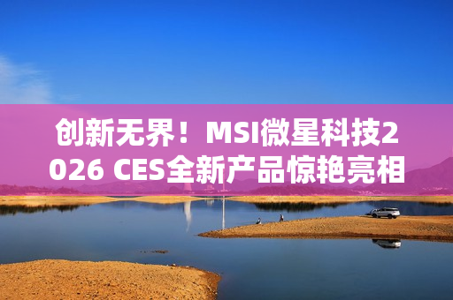 创新无界！MSI微星科技2026 CES全新产品惊艳亮相 突破技术壁垒，定义个人电脑硬件新标准