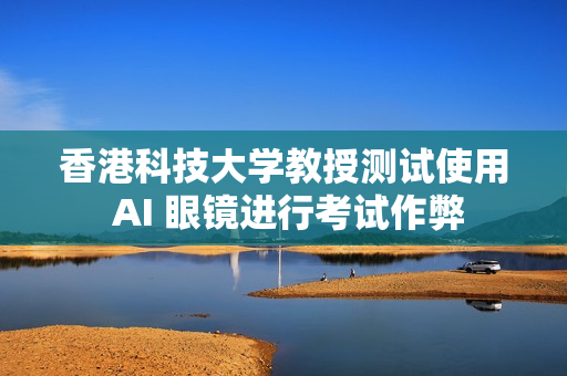 香港科技大学教授测试使用 AI 眼镜进行考试作弊
