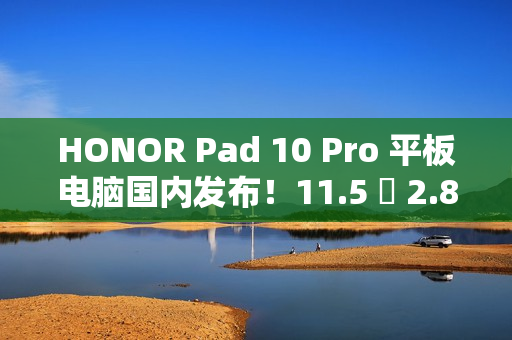 HONOR Pad 10 Pro 平板电脑国内发布！11.5 吋 2.8K 萤幕加强护眼、包邮到港唔驶 $2,800？