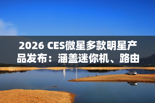 2026 CES微星多款明星产品发布：涵盖迷你机、路由等