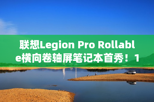 联想Legion Pro Rollable横向卷轴屏笔记本首秀！16、21.5、24英寸一秒切换