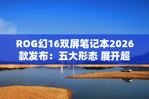 ROG幻16双屏笔记本2026款发布：五大形态 展开超21英寸