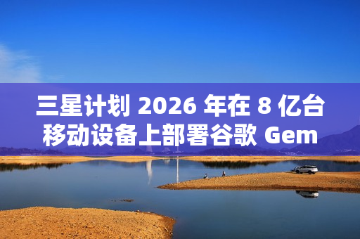 三星计划 2026 年在 8 亿台移动设备上部署谷歌 Gemini AI
