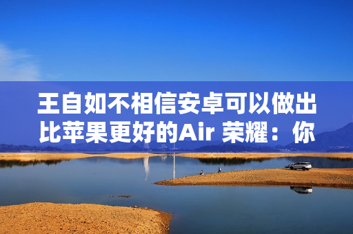 王自如不相信安卓可以做出比苹果更好的Air 荣耀：你远离圈子有点久了 我们已经做到了
