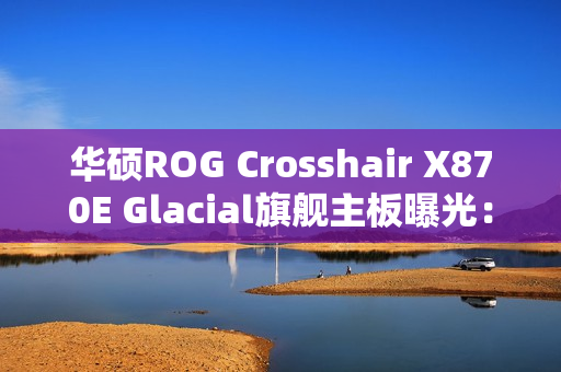 华硕ROG Crosshair X870E Glacial旗舰主板曝光：全白设计颜值无敌