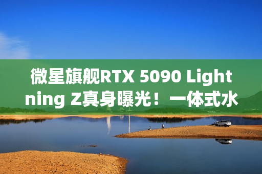 微星旗舰RTX 5090 Lightning Z真身曝光！一体式水冷、巨大LCD显示屏