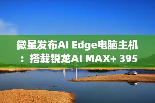 微星发布AI Edge电脑主机：搭载锐龙AI MAX+ 395、128GB统一内存！