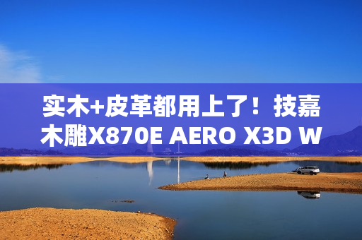 实木+皮革都用上了！技嘉木雕X870E AERO X3D WOOD主板图赏