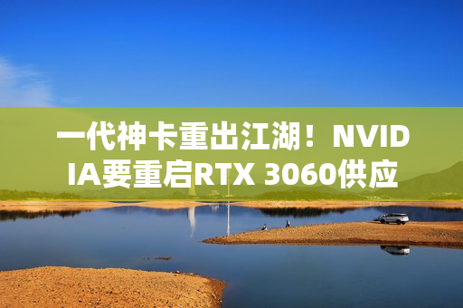 一代神卡重出江湖！NVIDIA要重启RTX 3060供应