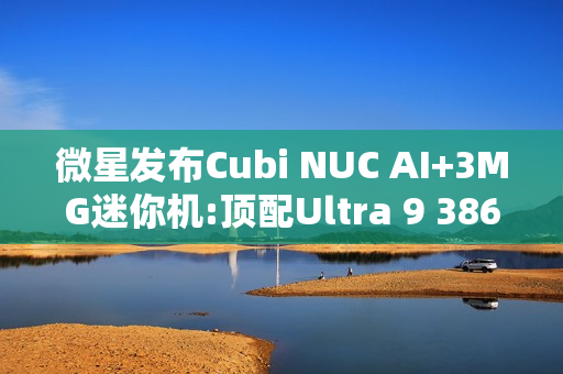 微星发布Cubi NUC AI+3MG迷你机:顶配Ultra 9 386H