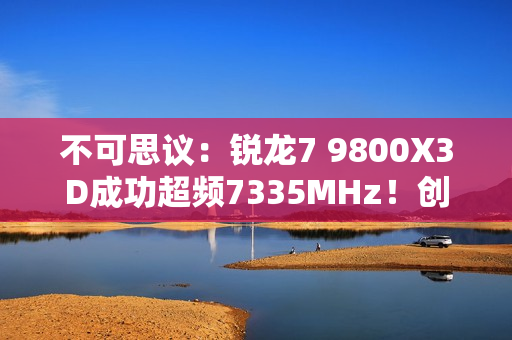不可思议：锐龙7 9800X3D成功超频7335MHz！创下新世界记录