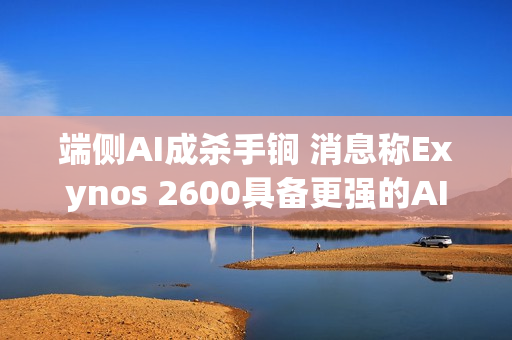 端侧AI成杀手锏 消息称Exynos 2600具备更强的AI性能