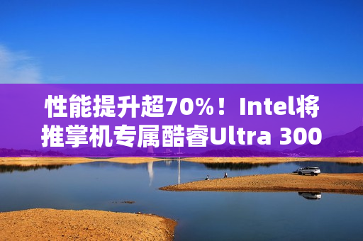 性能提升超70%！Intel将推掌机专属酷睿Ultra 300平台