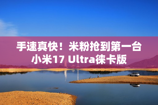 手速真快！米粉抢到第一台小米17 Ultra徕卡版