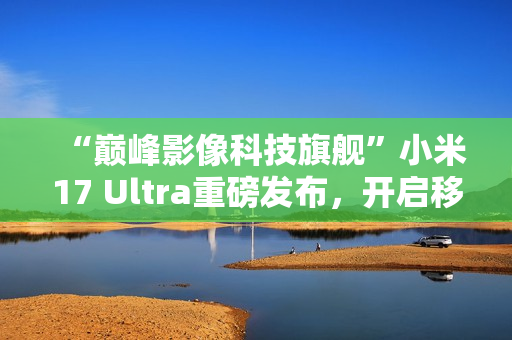 “巅峰影像科技旗舰”小米17 Ultra重磅发布，开启移动影像“光学变焦时代”