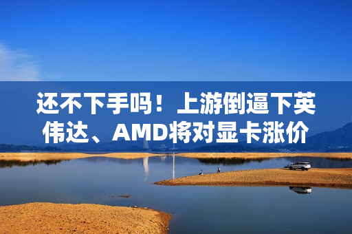 还不下手吗！上游倒逼下英伟达、AMD将对显卡涨价了 涨幅不会小